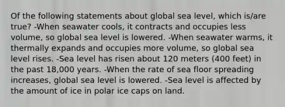 Of the following statements about global sea level, which is/are true? -When seawater cools, it contracts and occupies less volume, so global sea level is lowered. -When seawater warms, it thermally expands and occupies more volume, so global sea level rises. -Sea level has risen about 120 meters (400 feet) in the past 18,000 years. -When the rate of sea floor spreading increases, global sea level is lowered. -Sea level is affected by the amount of ice in polar ice caps on land.