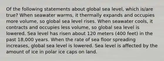 Of the following statements about global sea level, which is/are true? When seawater warms, it thermally expands and occupies more volume, so global sea level rises. When seawater cools, it contracts and occupies less volume, so global sea level is lowered. Sea level has risen about 120 meters (400 feet) in the past 18,000 years. When the rate of sea floor spreading increases, global sea level is lowered. Sea level is affected by the amount of ice in polar ice caps on land.