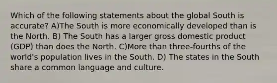 Which of the following statements about the global South is accurate? A)The South is more economically developed than is the North. B) The South has a larger gross domestic product (GDP) than does the North. C)More than three-fourths of the world's population lives in the South. D) The states in the South share a common language and culture.