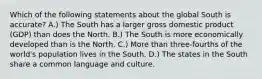 Which of the following statements about the global South is accurate? A.) The South has a larger gross domestic product (GDP) than does the North. B.) The South is more economically developed than is the North. C.) More than three-fourths of the world's population lives in the South. D.) The states in the South share a common language and culture.