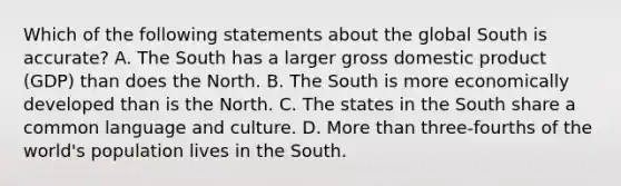 Which of the following statements about the global South is accurate? A. The South has a larger gross domestic product (GDP) than does the North. B. The South is more economically developed than is the North. C. The states in the South share a common language and culture. D. More than three-fourths of the world's population lives in the South.