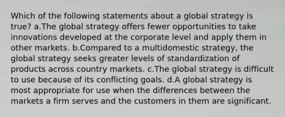 Which of the following statements about a global strategy is true? a.The global strategy offers fewer opportunities to take innovations developed at the corporate level and apply them in other markets. b.Compared to a multidomestic strategy, the global strategy seeks greater levels of standardization of products across country markets. c.The global strategy is difficult to use because of its conflicting goals. d.A global strategy is most appropriate for use when the differences between the markets a firm serves and the customers in them are significant.