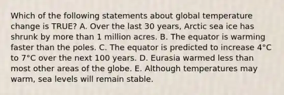 Which of the following statements about global temperature change is TRUE? A. Over the last 30 years, Arctic sea ice has shrunk by more than 1 million acres. B. The equator is warming faster than the poles. C. The equator is predicted to increase 4°C to 7°C over the next 100 years. D. Eurasia warmed less than most other areas of the globe. E. Although temperatures may warm, sea levels will remain stable.