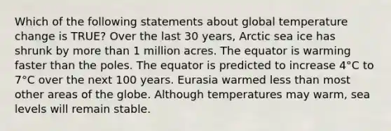 Which of the following statements about global temperature change is TRUE? Over the last 30 years, Arctic sea ice has shrunk by more than 1 million acres. The equator is warming faster than the poles. The equator is predicted to increase 4°C to 7°C over the next 100 years. Eurasia warmed less than most other areas of the globe. Although temperatures may warm, sea levels will remain stable.