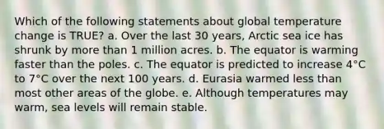 Which of the following statements about global temperature change is TRUE? a. Over the last 30 years, Arctic sea ice has shrunk by <a href='https://www.questionai.com/knowledge/keWHlEPx42-more-than' class='anchor-knowledge'>more than</a> 1 million acres. b. The equator is warming faster than the poles. c. The equator is predicted to increase 4°C to 7°C over the next 100 years. d. Eurasia warmed <a href='https://www.questionai.com/knowledge/k7BtlYpAMX-less-than' class='anchor-knowledge'>less than</a> most other areas of the globe. e. Although temperatures may warm, sea levels will remain stable.