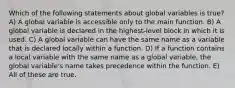 Which of the following statements about global variables is true? A) A global variable is accessible only to the main function. B) A global variable is declared in the highest-level block in which it is used. C) A global variable can have the same name as a variable that is declared locally within a function. D) If a function contains a local variable with the same name as a global variable, the global variable's name takes precedence within the function. E) All of these are true.