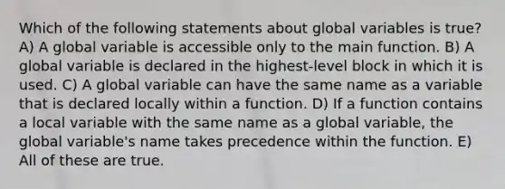 Which of the following statements about global variables is true? A) A global variable is accessible only to the main function. B) A global variable is declared in the highest-level block in which it is used. C) A global variable can have the same name as a variable that is declared locally within a function. D) If a function contains a local variable with the same name as a global variable, the global variable's name takes precedence within the function. E) All of these are true.