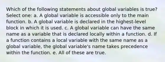 Which of the following statements about global variables is true? Select one: a. A global variable is accessible only to the main function. b. A global variable is declared in the highest-level block in which it is used. c. A global variable can have the same name as a variable that is declared locally within a function. d. If a function contains a local variable with the same name as a global variable, the global variable's name takes precedence within the function. e. All of these are true.