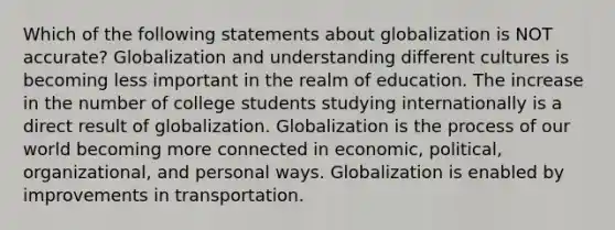 Which of the following statements about globalization is NOT accurate? Globalization and understanding different cultures is becoming less important in the realm of education. The increase in the number of college students studying internationally is a direct result of globalization. Globalization is the process of our world becoming more connected in economic, political, organizational, and personal ways. Globalization is enabled by improvements in transportation.