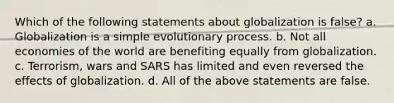 Which of the following statements about globalization is false? a. Globalization is a simple evolutionary process. b. Not all economies of the world are benefiting equally from globalization. c. Terrorism, wars and SARS has limited and even reversed the effects of globalization. d. All of the above statements are false.