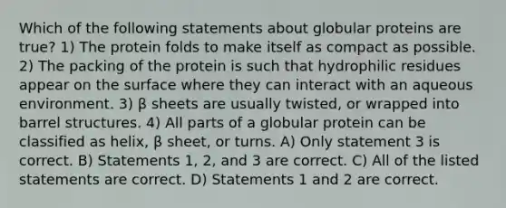 Which of the following statements about globular proteins are true? 1) The protein folds to make itself as compact as possible. 2) The packing of the protein is such that hydrophilic residues appear on the surface where they can interact with an aqueous environment. 3) β sheets are usually twisted, or wrapped into barrel structures. 4) All parts of a globular protein can be classified as helix, β sheet, or turns. A) Only statement 3 is correct. B) Statements 1, 2, and 3 are correct. C) All of the listed statements are correct. D) Statements 1 and 2 are correct.