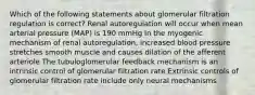 Which of the following statements about glomerular filtration regulation is correct? Renal autoregulation will occur when mean arterial pressure (MAP) is 190 mmHg In the myogenic mechanism of renal autoregulation, increased blood pressure stretches smooth muscle and causes dilation of the afferent arteriole The tubuloglomerular feedback mechanism is an intrinsic control of glomerular filtration rate Extrinsic controls of glomerular filtration rate include only neural mechanisms