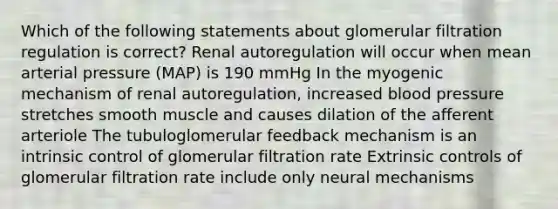 Which of the following statements about glomerular filtration regulation is correct? Renal autoregulation will occur when mean arterial pressure (MAP) is 190 mmHg In the myogenic mechanism of renal autoregulation, increased blood pressure stretches smooth muscle and causes dilation of the afferent arteriole The tubuloglomerular feedback mechanism is an intrinsic control of glomerular filtration rate Extrinsic controls of glomerular filtration rate include only neural mechanisms