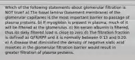 Which of the following statements about glomerular filtration is NOT true? a) The basal lamina (basement membrane) of the glomerular capillaries is the most important barrier to passage of plasma proteins. b) If myoglobin is present in plasma, much of it will be filtered at the glomerulus. c) No serum albumin is filtered, thus its daily filtered load is close to zero d) The filtration fraction is defined as GFR/RPF and it is normally between 0.15 and 0.20. e) A disease that diminished the density of negative sialic acid moieties in the glomerular filtration barrier would result in greater filtration of plasma proteins.