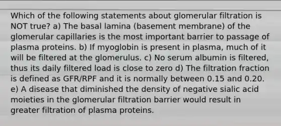 Which of the following statements about glomerular filtration is NOT true? a) The basal lamina (basement membrane) of the glomerular capillaries is the most important barrier to passage of plasma proteins. b) If myoglobin is present in plasma, much of it will be filtered at the glomerulus. c) No serum albumin is filtered, thus its daily filtered load is close to zero d) The filtration fraction is defined as GFR/RPF and it is normally between 0.15 and 0.20. e) A disease that diminished the density of negative sialic acid moieties in the glomerular filtration barrier would result in greater filtration of plasma proteins.