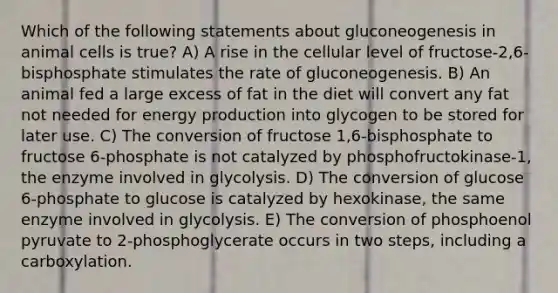 Which of the following statements about gluconeogenesis in animal cells is true? A) A rise in the cellular level of fructose-2,6-bisphosphate stimulates the rate of gluconeogenesis. B) An animal fed a large excess of fat in the diet will convert any fat not needed for <a href='https://www.questionai.com/knowledge/k3xoUYcii1-energy-production' class='anchor-knowledge'>energy production</a> into glycogen to be stored for later use. C) The conversion of fructose 1,6-bisphosphate to fructose 6-phosphate is not catalyzed by phosphofructokinase-1, the enzyme involved in glycolysis. D) The conversion of glucose 6-phosphate to glucose is catalyzed by hexokinase, the same enzyme involved in glycolysis. E) The conversion of phosphoenol pyruvate to 2-phosphoglycerate occurs in two steps, including a carboxylation.