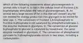 Which of the following statements about gluconeogenesis in animal cells is true? A. A rise in the cellular level of fructose-2,6-bisphosphate stimulates the rate of gluconeogenesis. B. An animal fed a large excess of fat in the diet will convert any fat not needed for energy production into glycogen to be stored for later use. C. The conversion of fructose 1,6-bisphosphate to fructose 6-phosphate is not catalyzed by phosphofructokinase-1, the enzyme involved in glycolysis. D. The conversion of glucose 6-phosphate to glucose is catalyzed by hexokinase, the same enzyme involved in glycolysis. E. The conversion of phosphoenol pyruvate to 2-phosphoglycerate occurs in two steps, including a carboxylation.