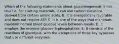 Which of the following statements about gluconeogenesis is not true? A. For starting materials, it can use carbon skeletons derived from certain amino acids. B. It is energetically favorable and does not require ATP. C. It is one of the ways that mammals maintain normal blood glucose levels between meals. D. It employs the enzyme glucose-6-phosphatase. E. It consists of the reactions of glycolysis, with the exceptions of three key bypasses that use different enzymes.