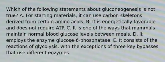 Which of the following statements about gluconeogenesis is not true? A. For starting materials, it can use carbon skeletons derived from certain <a href='https://www.questionai.com/knowledge/k9gb720LCl-amino-acids' class='anchor-knowledge'>amino acids</a>. B. It is energetically favorable and does not require ATP. C. It is one of the ways that mammals maintain normal blood glucose levels between meals. D. It employs the enzyme glucose-6-phosphatase. E. It consists of the reactions of glycolysis, with the exceptions of three key bypasses that use different enzymes.