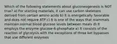 Which of the following statements about gluconeogenesis is NOT true? a) For starting materials, it can use carbon skeletons derived from certain amino acids b) It is energetically favorable and does not require ATP c) It is one of the ways that mammals maintain normal blood glucose levels between meals d) It employs the enzyme glucose-6-phosphate e) It consists of the reaction of glycolysis with the exceptions of three ket bypasses that use different enzymes