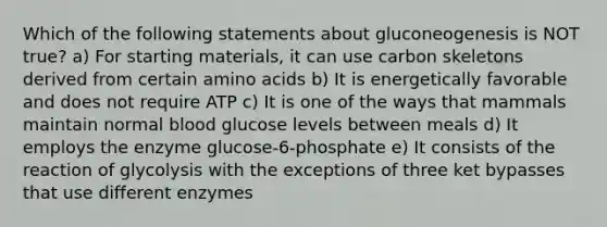 Which of the following statements about gluconeogenesis is NOT true? a) For starting materials, it can use carbon skeletons derived from certain amino acids b) It is energetically favorable and does not require ATP c) It is one of the ways that mammals maintain normal blood glucose levels between meals d) It employs the enzyme glucose-6-phosphate e) It consists of the reaction of glycolysis with the exceptions of three ket bypasses that use different enzymes