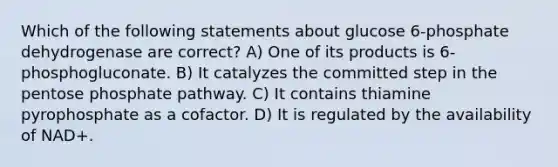 Which of the following statements about glucose 6-phosphate dehydrogenase are correct? A) One of its products is 6-phosphogluconate. B) It catalyzes the committed step in the pentose phosphate pathway. C) It contains thiamine pyrophosphate as a cofactor. D) It is regulated by the availability of NAD+.