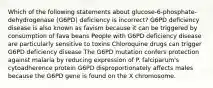 Which of the following statements about glucose-6-phosphate-dehydrogenase (G6PD) deficiency is incorrect? G6PD deficiency disease is also known as favism because it can be triggered by consumption of fava beans People with G6PD deficiency disease are particularly sensitive to toxins Chloroquine drugs can trigger G6PD deficiency disease The G6PD mutation confers protection against malaria by reducing expression of P. falciparum's cytoadherence protein G6PD disproportionately affects males because the G6PD gene is found on the X chromosome.