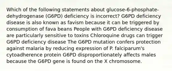 Which of the following statements about glucose-6-phosphate-dehydrogenase (G6PD) deficiency is incorrect? G6PD deficiency disease is also known as favism because it can be triggered by consumption of fava beans People with G6PD deficiency disease are particularly sensitive to toxins Chloroquine drugs can trigger G6PD deficiency disease The G6PD mutation confers protection against malaria by reducing expression of P. falciparum's cytoadherence protein G6PD disproportionately affects males because the G6PD gene is found on the X chromosome.