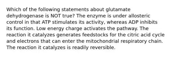 Which of the following statements about glutamate dehydrogenase is NOT true? The enzyme is under allosteric control in that ATP stimulates its activity, whereas ADP inhibits its function. Low energy charge activates the pathway. The reaction it catalyzes generates feedstocks for the citric acid cycle and electrons that can enter the mitochondrial respiratory chain. The reaction it catalyzes is readily reversible.