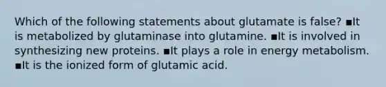 Which of the following statements about glutamate is false? ▪️It is metabolized by glutaminase into glutamine. ▪️It is involved in synthesizing new proteins. ▪️It plays a role in energy metabolism. ▪️It is the ionized form of glutamic acid.