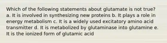 Which of the following statements about glutamate is not true? a. It is involved in synthesizing new proteins b. It plays a role in energy metabolism c. It is a widely used excitatory amino acid transmitter d. It is metabolized by glutaminase into glutamine e. It is the ionized form of glutamic acid