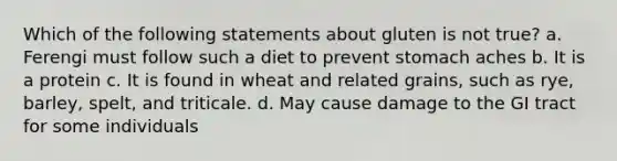 Which of the following statements about gluten is not true? a. Ferengi must follow such a diet to prevent stomach aches b. It is a protein c. It is found in wheat and related grains, such as rye, barley, spelt, and triticale. d. May cause damage to the GI tract for some individuals