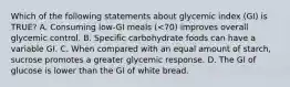 Which of the following statements about glycemic index (GI) is TRUE? A. Consuming low-GI meals (<70) improves overall glycemic control. B. Specific carbohydrate foods can have a variable GI. C. When compared with an equal amount of starch, sucrose promotes a greater glycemic response. D. The GI of glucose is lower than the GI of white bread.