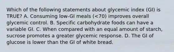 Which of the following statements about glycemic index (GI) is TRUE? A. Consuming low-GI meals (<70) improves overall glycemic control. B. Specific carbohydrate foods can have a variable GI. C. When compared with an equal amount of starch, sucrose promotes a greater glycemic response. D. The GI of glucose is lower than the GI of white bread.