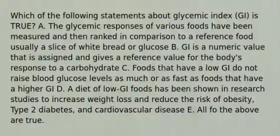 Which of the following statements about glycemic index (GI) is TRUE? A. The glycemic responses of various foods have been measured and then ranked in comparison to a reference food usually a slice of white bread or glucose B. GI is a numeric value that is assigned and gives a reference value for the body's response to a carbohydrate C. Foods that have a low GI do not raise blood glucose levels as much or as fast as foods that have a higher GI D. A diet of low-GI foods has been shown in research studies to increase weight loss and reduce the risk of obesity, Type 2 diabetes, and cardiovascular disease E. All fo the above are true.