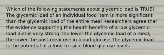 Which of the following statements about glycemic load is TRUE? The glycemic load of an individual food item is more significant than the glycemic load of the entire meal Researchers agree that the evidence supporting the health benefits of a low glycemic-load diet is very strong The lower the glycemic load of a meal, the lower the post-meal rise in blood glucose The glycemic load is the potential of a food to raise blood glucose levels