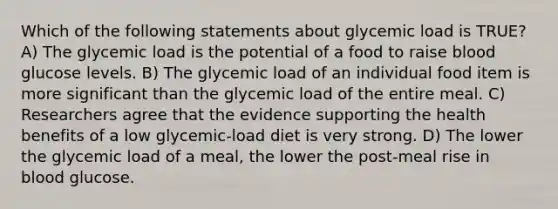 Which of the following statements about glycemic load is TRUE? A) The glycemic load is the potential of a food to raise blood glucose levels. B) The glycemic load of an individual food item is more significant than the glycemic load of the entire meal. C) Researchers agree that the evidence supporting the health benefits of a low glycemic-load diet is very strong. D) The lower the glycemic load of a meal, the lower the post-meal rise in blood glucose.