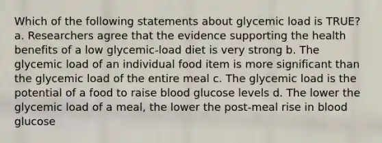 Which of the following statements about glycemic load is TRUE? a. Researchers agree that the evidence supporting the health benefits of a low glycemic-load diet is very strong b. The glycemic load of an individual food item is more significant than the glycemic load of the entire meal c. The glycemic load is the potential of a food to raise blood glucose levels d. The lower the glycemic load of a meal, the lower the post-meal rise in blood glucose