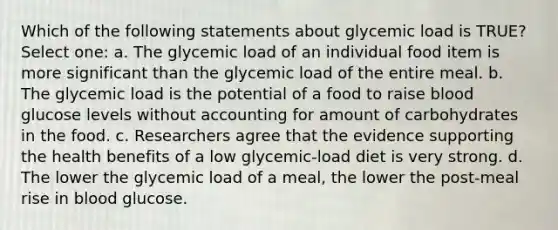 Which of the following statements about glycemic load is TRUE? Select one: a. The glycemic load of an individual food item is more significant than the glycemic load of the entire meal. b. The glycemic load is the potential of a food to raise blood glucose levels without accounting for amount of carbohydrates in the food. c. Researchers agree that the evidence supporting the health benefits of a low glycemic-load diet is very strong. d. The lower the glycemic load of a meal, the lower the post-meal rise in blood glucose.