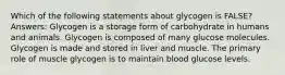 Which of the following statements about glycogen is FALSE? Answers: Glycogen is a storage form of carbohydrate in humans and animals. Glycogen is composed of many glucose molecules. Glycogen is made and stored in liver and muscle. The primary role of muscle glycogen is to maintain blood glucose levels.