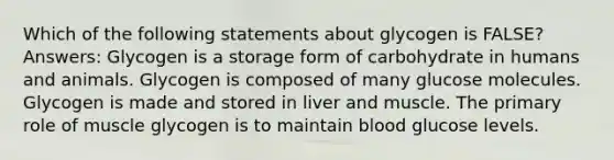 Which of the following statements about glycogen is FALSE? Answers: Glycogen is a storage form of carbohydrate in humans and animals. Glycogen is composed of many glucose molecules. Glycogen is made and stored in liver and muscle. The primary role of muscle glycogen is to maintain blood glucose levels.