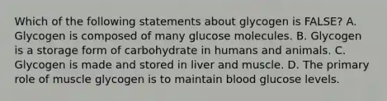 Which of the following statements about glycogen is FALSE? A. Glycogen is composed of many glucose molecules. B. Glycogen is a storage form of carbohydrate in humans and animals. C. Glycogen is made and stored in liver and muscle. D. The primary role of muscle glycogen is to maintain blood glucose levels.