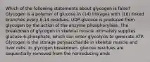 Which of the following statements about glycogen is false? Glycogen is a polymer of glucose in (14) linkages with (16) linked branches every 8-14 residues. UDP-glucose is produced from glycogen by the action of the enzyme phosphorylase. The breakdown of glycogen in skeletal muscle ultimately supplies glucose-6-phosphate, which can enter glycolysis to generate ATP. Glycogen is the storage polysaccharide in skeletal muscle and liver cells. In glycogen breakdown, glucose residues are sequentially removed from the nonreducing ends.