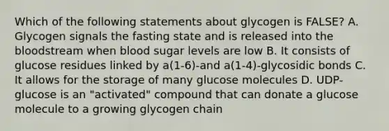 Which of the following statements about glycogen is FALSE? A. Glycogen signals the fasting state and is released into the bloodstream when blood sugar levels are low B. It consists of glucose residues linked by a(1-6)-and a(1-4)-glycosidic bonds C. It allows for the storage of many glucose molecules D. UDP-glucose is an "activated" compound that can donate a glucose molecule to a growing glycogen chain