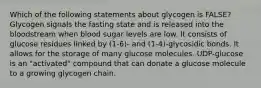 Which of the following statements about glycogen is FALSE? Glycogen signals the fasting state and is released into the bloodstream when blood sugar levels are low. It consists of glucose residues linked by (1-6)- and (1-4)-glycosidic bonds. It allows for the storage of many glucose molecules. UDP-glucose is an "activated" compound that can donate a glucose molecule to a growing glycogen chain.