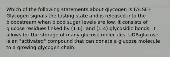 Which of the following statements about glycogen is FALSE? Glycogen signals the fasting state and is released into <a href='https://www.questionai.com/knowledge/k7oXMfj7lk-the-blood' class='anchor-knowledge'>the blood</a>stream when blood sugar levels are low. It consists of glucose residues linked by (1-6)- and (1-4)-glycosidic bonds. It allows for the storage of many glucose molecules. UDP-glucose is an "activated" compound that can donate a glucose molecule to a growing glycogen chain.