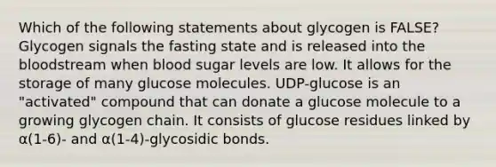 Which of the following statements about glycogen is FALSE? Glycogen signals the fasting state and is released into <a href='https://www.questionai.com/knowledge/k7oXMfj7lk-the-blood' class='anchor-knowledge'>the blood</a>stream when blood sugar levels are low. It allows for the storage of many glucose molecules. UDP-glucose is an "activated" compound that can donate a glucose molecule to a growing glycogen chain. It consists of glucose residues linked by α(1-6)- and α(1-4)-glycosidic bonds.