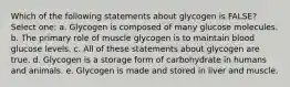 Which of the following statements about glycogen is FALSE? Select one: a. Glycogen is composed of many glucose molecules. b. The primary role of muscle glycogen is to maintain blood glucose levels. c. All of these statements about glycogen are true. d. Glycogen is a storage form of carbohydrate in humans and animals. e. Glycogen is made and stored in liver and muscle.