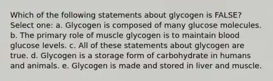 Which of the following statements about glycogen is FALSE? Select one: a. Glycogen is composed of many glucose molecules. b. The primary role of muscle glycogen is to maintain blood glucose levels. c. All of these statements about glycogen are true. d. Glycogen is a storage form of carbohydrate in humans and animals. e. Glycogen is made and stored in liver and muscle.