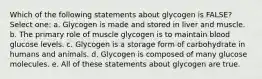 Which of the following statements about glycogen is FALSE? Select one: a. Glycogen is made and stored in liver and muscle. b. The primary role of muscle glycogen is to maintain blood glucose levels. c. Glycogen is a storage form of carbohydrate in humans and animals. d. Glycogen is composed of many glucose molecules. e. All of these statements about glycogen are true.